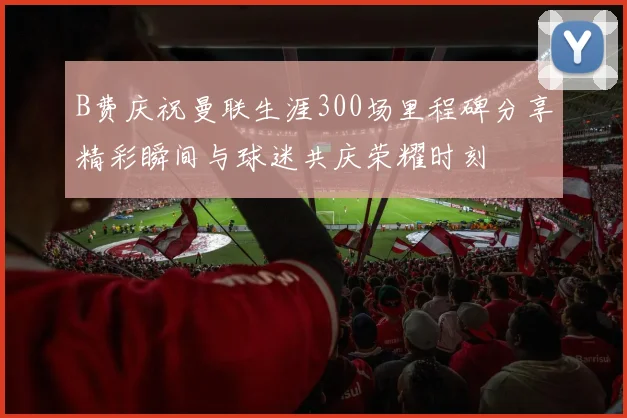 B费庆祝曼联生涯300场里程碑分享精彩瞬间与球迷共庆荣耀时刻