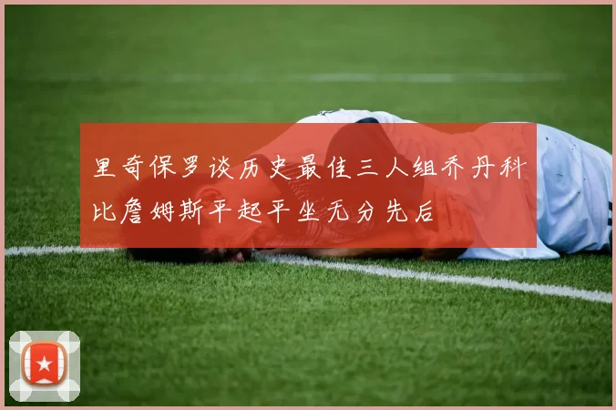 里奇保罗谈历史最佳三人组乔丹科比詹姆斯平起平坐无分先后