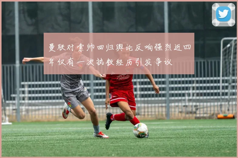 曼联对索帅回归舆论反响强烈近四年仅有一次执教经历引发争议