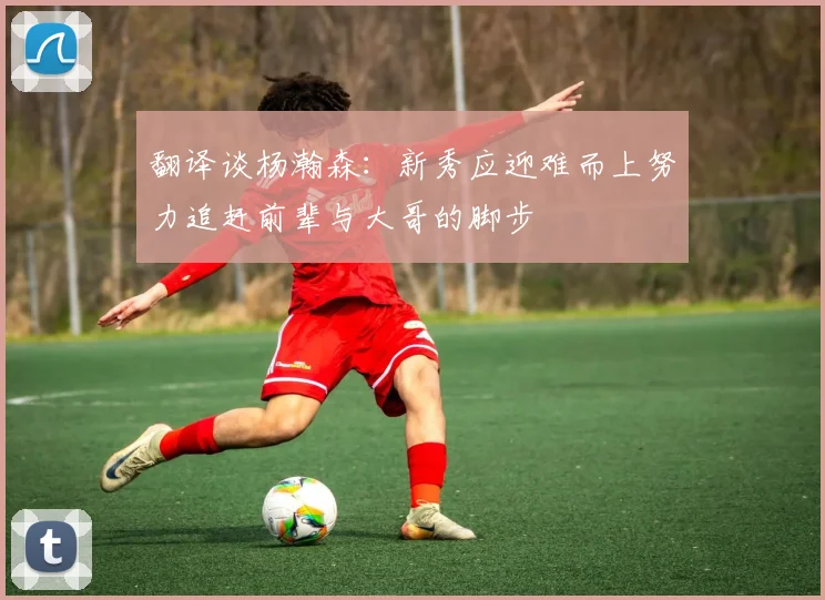 翻译谈杨瀚森：新秀应迎难而上努力追赶前辈与大哥的脚步