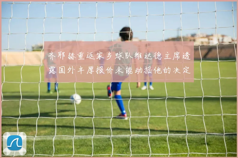 齐耶赫重返家乡球队维达德主席透露国外丰厚报价未能动摇他的决定