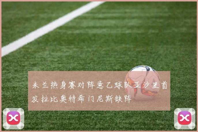 米兰热身赛对阵意乙球队亚沙里首发拉比奥特希门尼斯缺阵