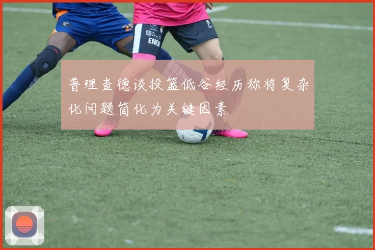 普理查德谈投篮低谷经历称将复杂化问题简化为关键因素