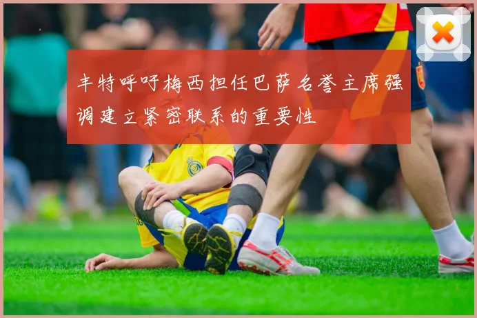 丰特呼吁梅西担任巴萨名誉主席强调建立紧密联系的重要性