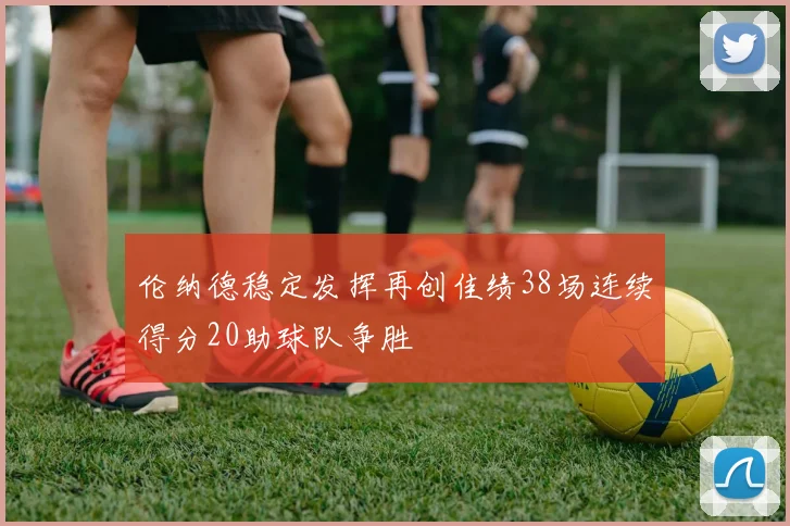 伦纳德稳定发挥再创佳绩38场连续得分20助球队争胜