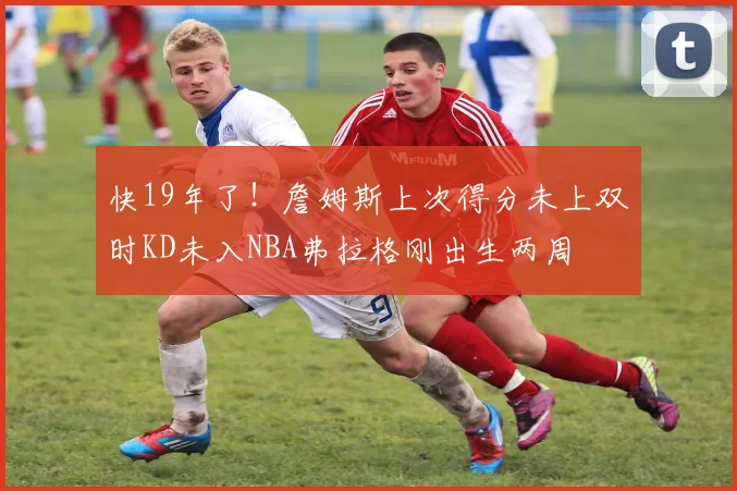 快19年了！詹姆斯上次得分未上双时KD未入NBA弗拉格刚出生两周