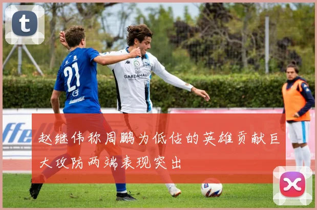 赵继伟称周鹏为低估的英雄贡献巨大攻防两端表现突出