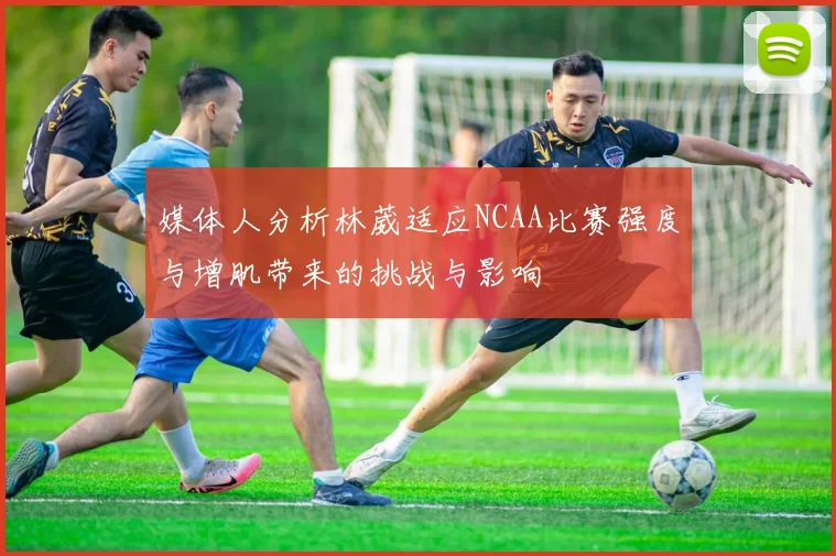 媒体人分析林葳适应NCAA比赛强度与增肌带来的挑战与影响