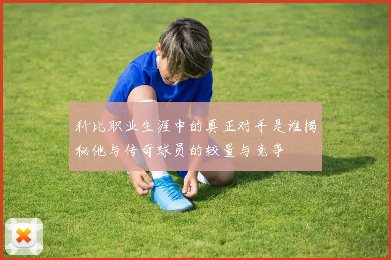 科比职业生涯中的真正对手是谁揭秘他与传奇球员的较量与竞争