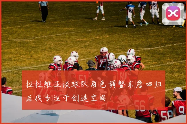 拉拉维亚谈球队角色调整东詹回归后我专注于创造空间