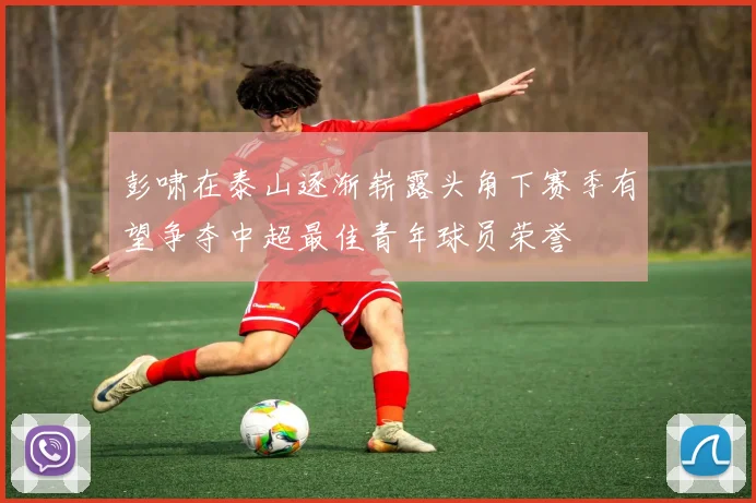 彭啸在泰山逐渐崭露头角下赛季有望争夺中超最佳青年球员荣誉
