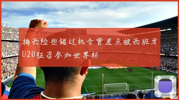 梅西险些错过机会曾差点被西班牙U20征召参加世界杯