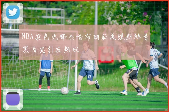 NBA染色先锋杰伦布朗获美媒新绰号黑马克引发热议