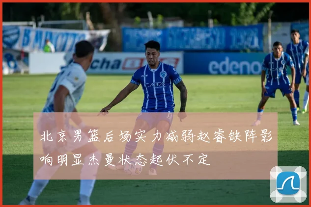 北京男篮后场实力减弱赵睿缺阵影响明显杰曼状态起伏不定