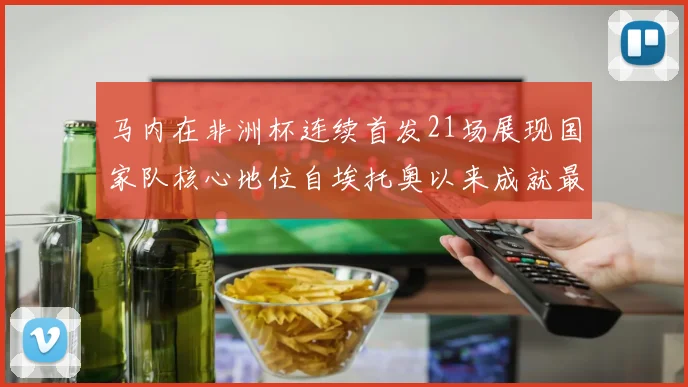 马内在非洲杯连续首发21场展现国家队核心地位自埃托奥以来成就最高