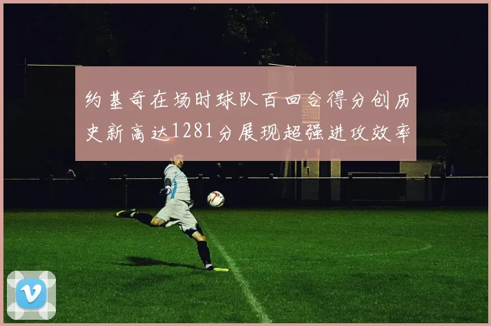约基奇在场时球队百回合得分创历史新高达1281分展现超强进攻效率