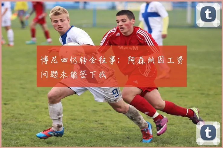 博尼回忆转会往事：阿森纳因工资问题未能签下我