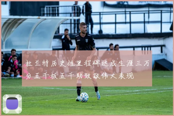 杜兰特历史性里程碑达成生涯三万分五千板五千助致敬伟大表现