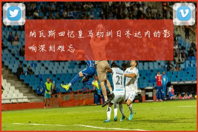 纳瓦斯回忆皇马初训日齐达内的影响深刻难忘