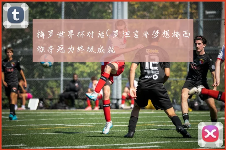 梅罗世界杯对话C罗坦言非梦想梅西称夺冠为终极成就