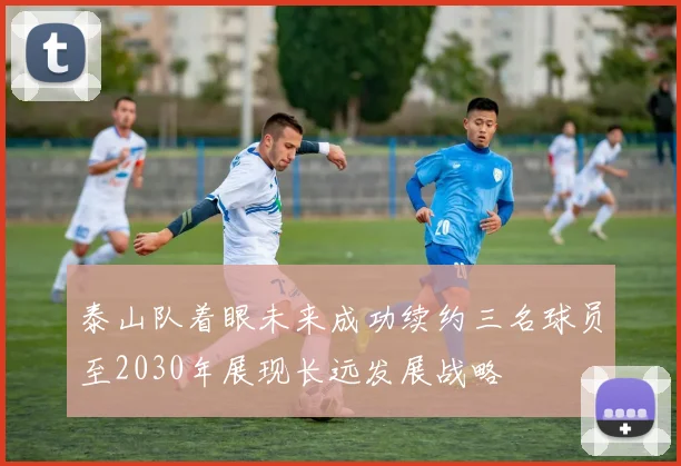 泰山队着眼未来成功续约三名球员至2030年展现长远发展战略