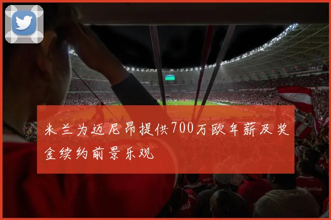 米兰为迈尼昂提供700万欧年薪及奖金续约前景乐观
