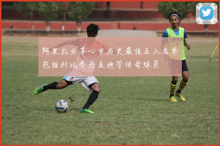 阿里扎分享心中历史最佳五人名单包括科比乔丹麦迪等传奇球员