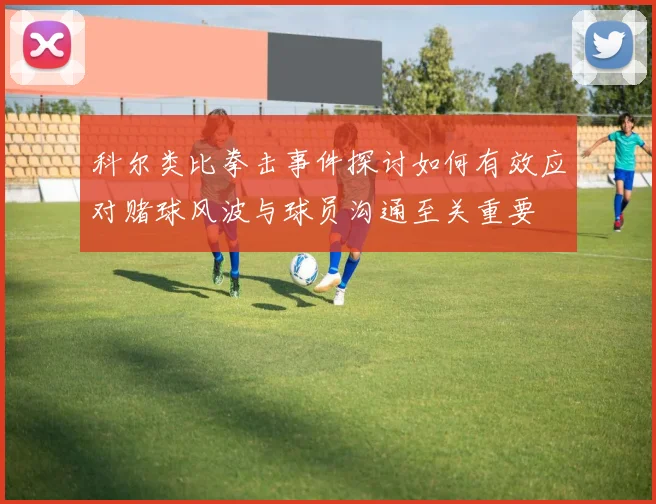科尔类比拳击事件探讨如何有效应对赌球风波与球员沟通至关重要