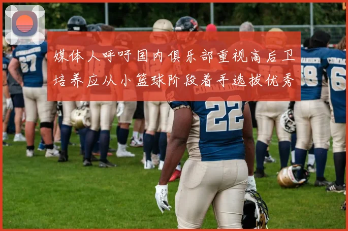 媒体人呼吁国内俱乐部重视高后卫培养应从小篮球阶段着手选拔优秀前锋