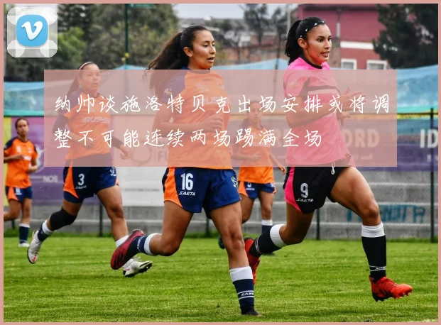 纳帅谈施洛特贝克出场安排或将调整不可能连续两场踢满全场
