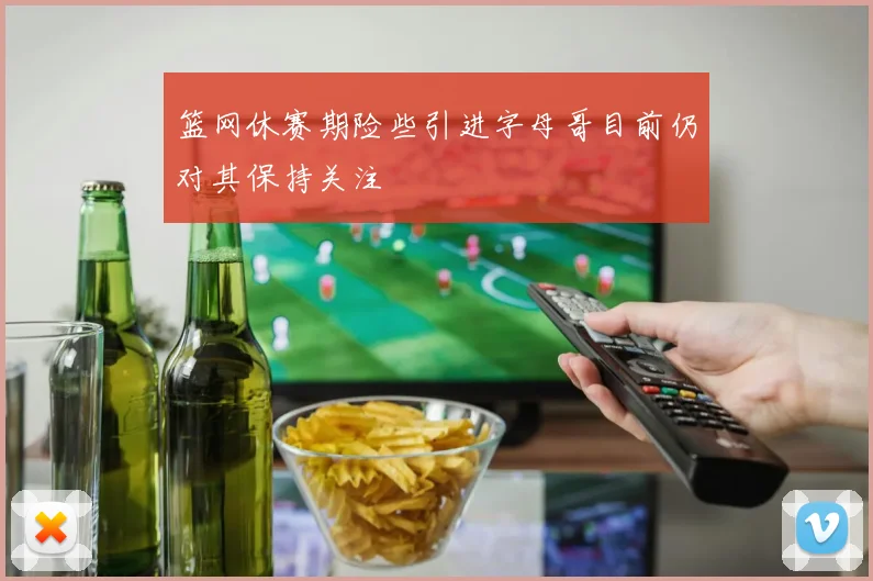 篮网休赛期险些引进字母哥目前仍对其保持关注