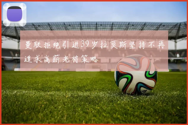 曼联拒绝引进39岁拉莫斯坚持不再追求高薪老将策略