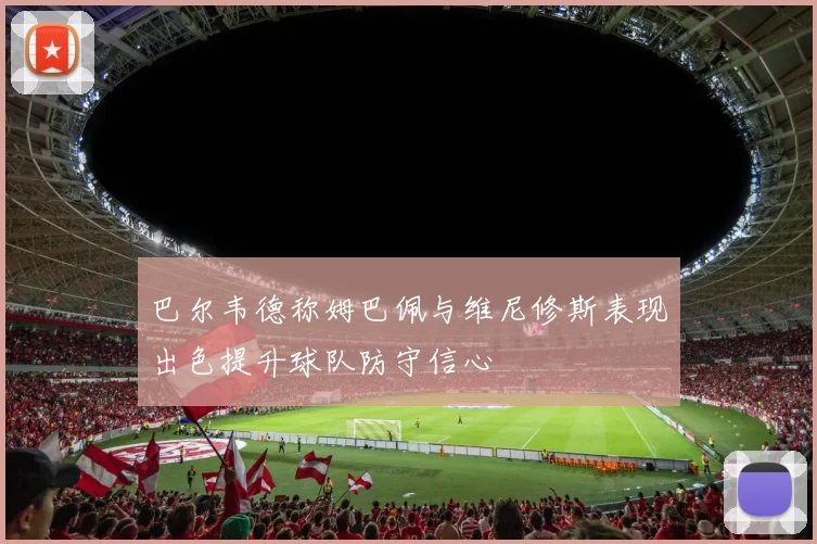 巴尔韦德称姆巴佩与维尼修斯表现出色提升球队防守信心