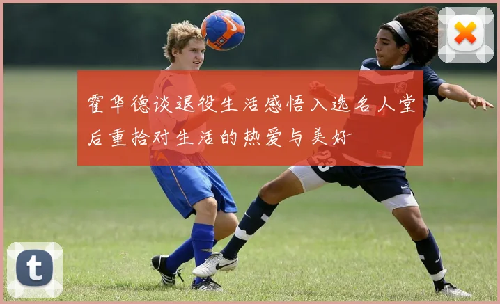 霍华德谈退役生活感悟入选名人堂后重拾对生活的热爱与美好