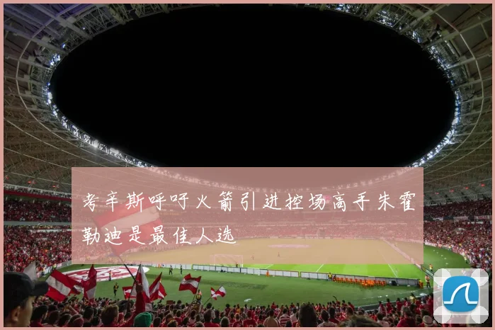 考辛斯呼吁火箭引进控场高手朱霍勒迪是最佳人选