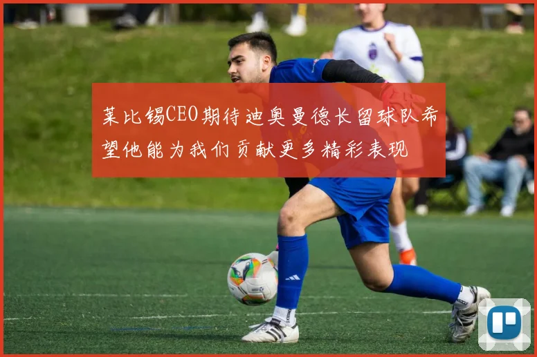 莱比锡CEO期待迪奥曼德长留球队希望他能为我们贡献更多精彩表现