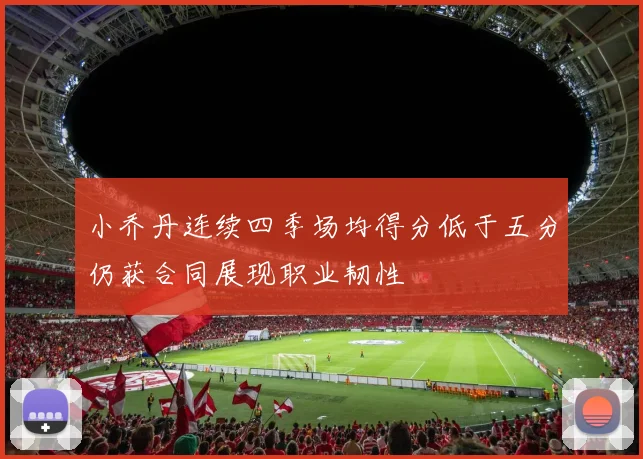 小乔丹连续四季场均得分低于五分仍获合同展现职业韧性