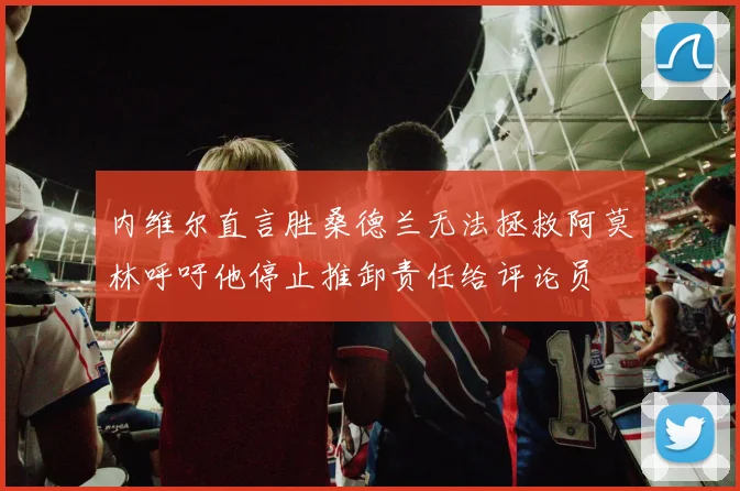内维尔直言胜桑德兰无法拯救阿莫林呼吁他停止推卸责任给评论员