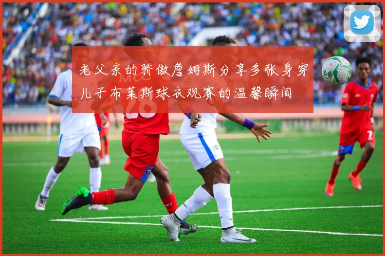 老父亲的骄傲詹姆斯分享多张身穿儿子布莱斯球衣观赛的温馨瞬间